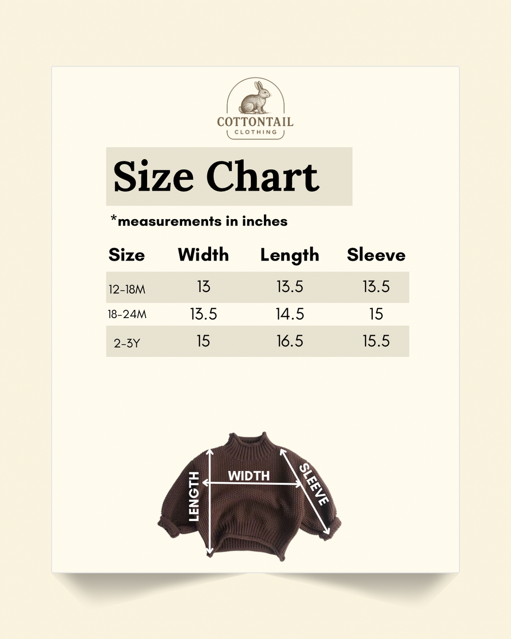 Size chart In inches of brown turtleneck sweater: 12-18 months. Width: 13, length: 13.5, sleeve: 13.5. 18-24 months: Width: 13.5, length: 14.5, sleeve: 15. 2-3Y: Width: 15, length: 16.5, sleeve: 15.5.