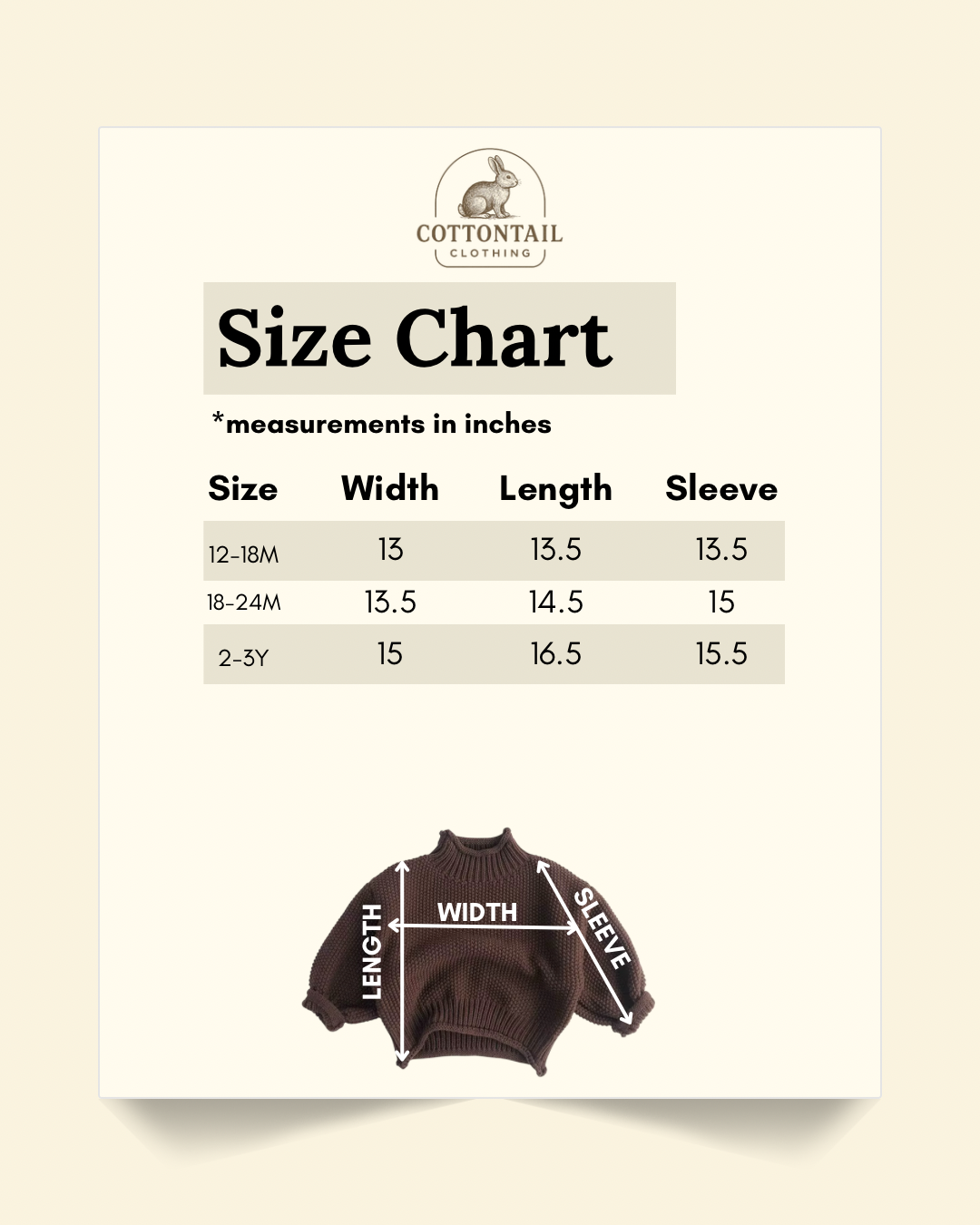 Size chart In inches of brown turtleneck sweater: 12-18 months. Width: 13, length: 13.5, sleeve: 13.5. 18-24 months: Width: 13.5, length: 14.5, sleeve: 15. 2-3Y: Width: 15, length: 16.5, sleeve: 15.5.